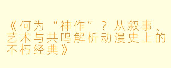 《何为“神作”？从叙事、艺术与共鸣解析动漫史上的不朽经典》