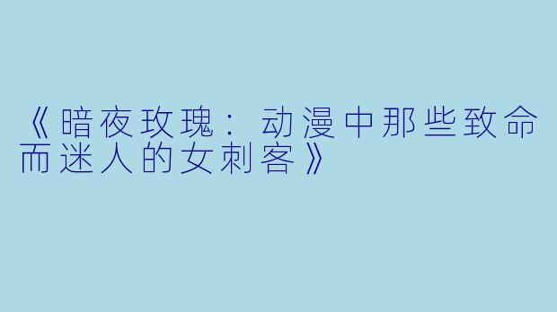 《暗夜玫瑰:动漫中那些致命而迷人的女刺客》