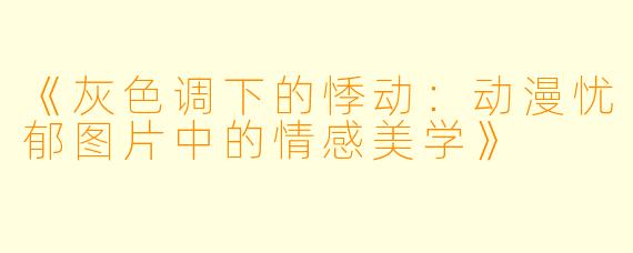 《灰色调下的悸动：动漫忧郁图片中的情感美学》