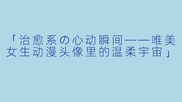 「治愈系の心动瞬间——唯美女生动漫头像里的温柔宇宙」