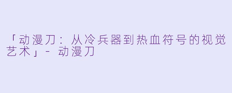「动漫刀：从冷兵器到热血符号的视觉艺术」-动漫刀