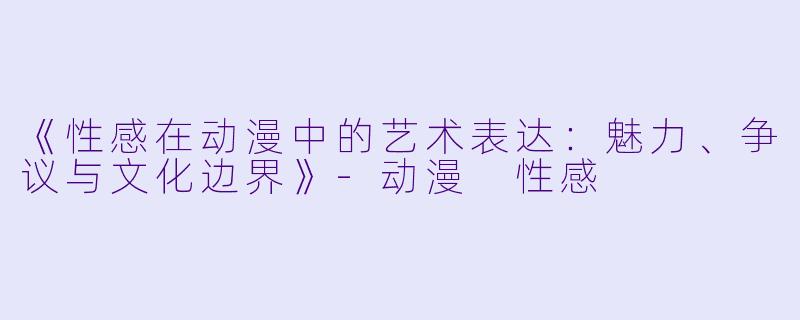 《性感在动漫中的艺术表达：魅力、争议与文化边界》-动漫 性感