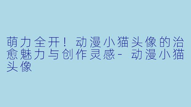 萌力全开！动漫小猫头像的治愈魅力与创作灵感-动漫小猫头像