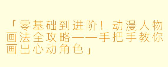 「零基础到进阶！动漫人物画法全攻略——手把手教你画出心动角色」