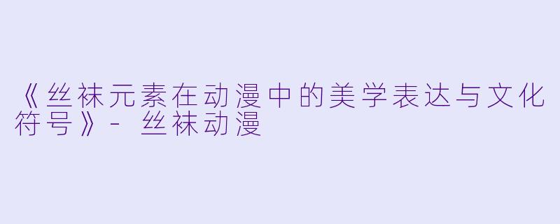 《丝袜元素在动漫中的美学表达与文化符号》-丝袜动漫
