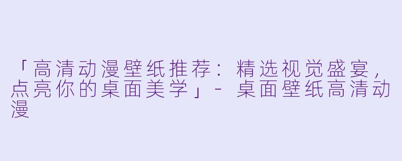 「高清动漫壁纸推荐：精选视觉盛宴，点亮你的桌面美学」-桌面壁纸高清动漫