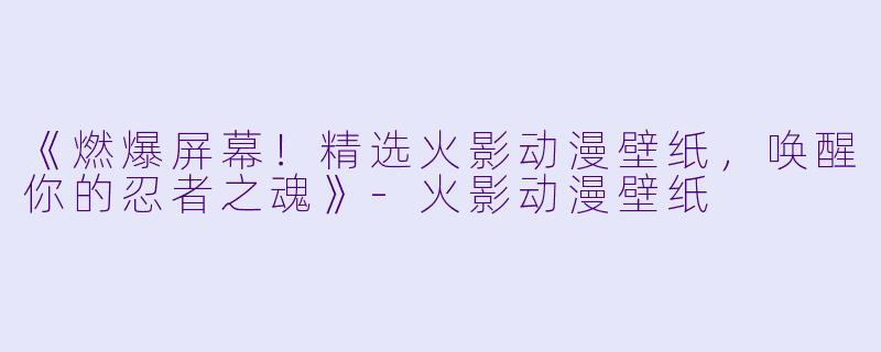 《燃爆屏幕!精选火影动漫壁纸,唤醒你的忍者之魂》