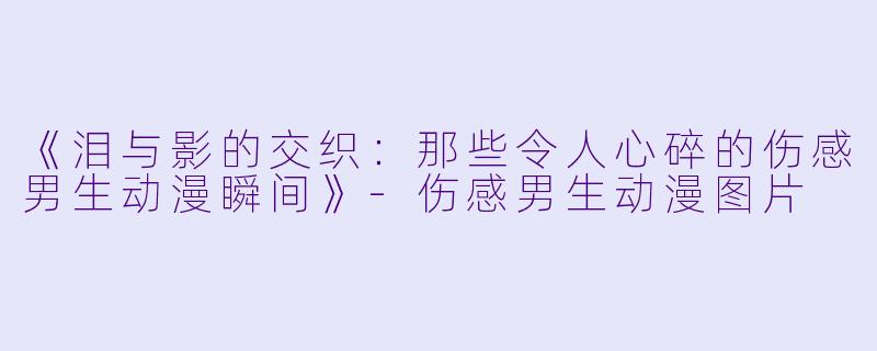 《泪与影的交织：那些令人心碎的伤感男生动漫瞬间》-伤感男生动漫图片