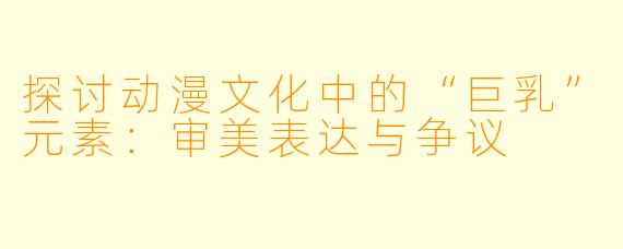 探讨动漫文化中的“巨乳”元素：审美表达与争议