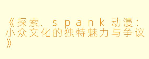 《探索.spank动漫：小众文化的独特魅力与争议》