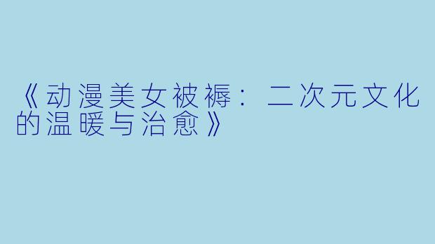 《动漫美女被褥：二次元文化的温暖与治愈》