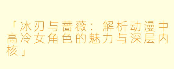 「冰刃与蔷薇：解析动漫中高冷女角色的魅力与深层内核」