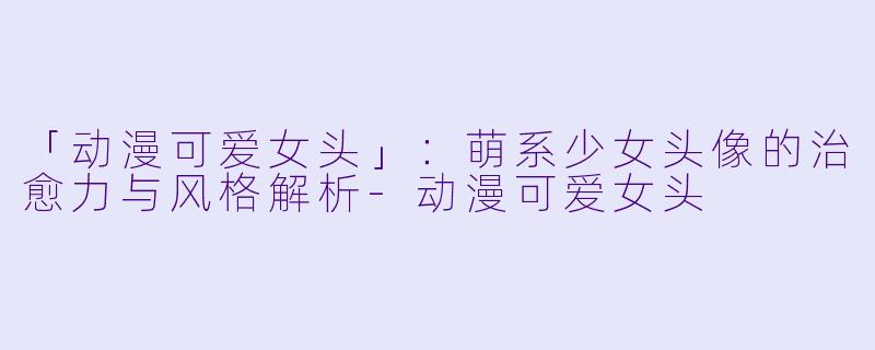 「动漫可爱女头」：萌系少女头像的治愈力与风格解析-动漫可爱女头