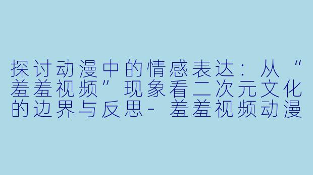 探讨动漫中的情感表达：从“羞羞视频”现象看二次元文化的边界与反思-羞羞视频动漫