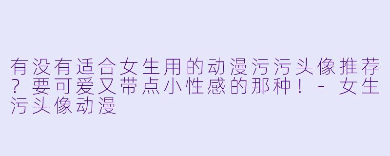 有没有适合女生用的动漫污污头像推荐？要可爱又带点小性感的那种！