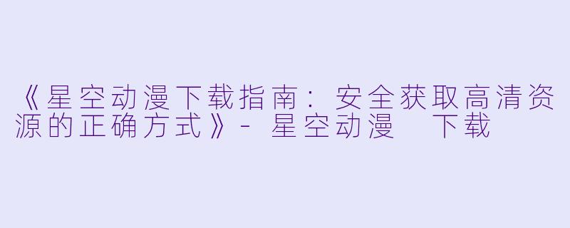 《星空动漫下载指南：安全获取高清资源的正确方式》-星空动漫 下载
