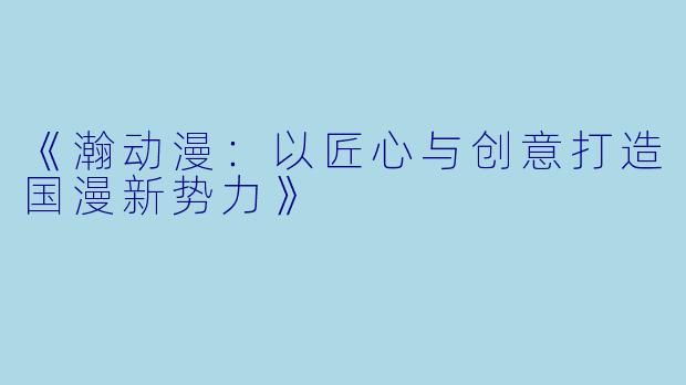 《瀚动漫：以匠心与创意打造国漫新势力》