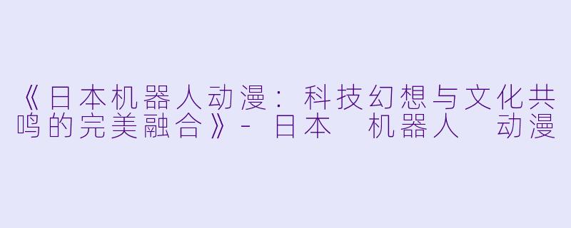《日本机器人动漫:科技幻想与文化共鸣的完美融合》
