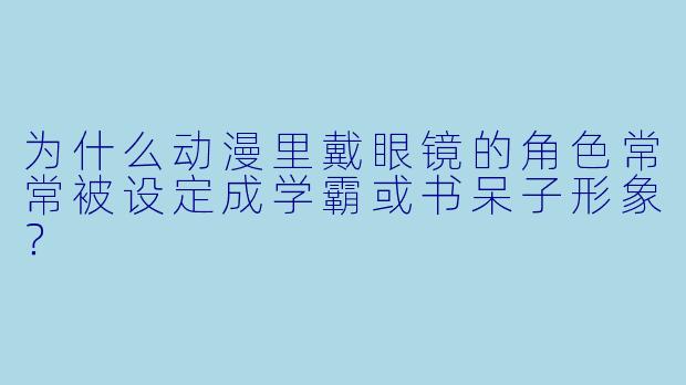 为什么动漫里戴眼镜的角色常常被设定成学霸或书呆子形象？