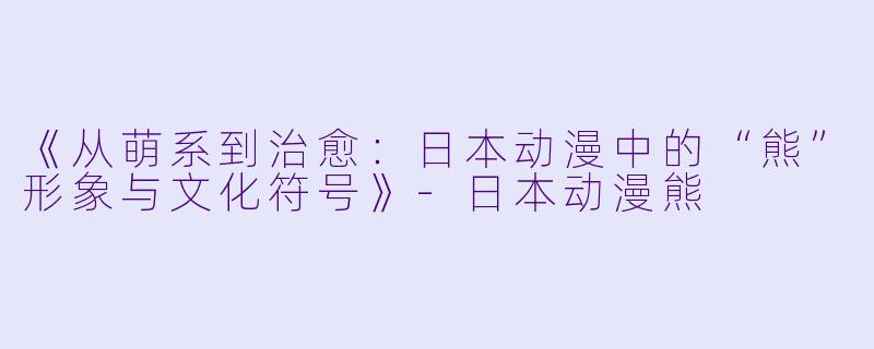 《从萌系到治愈：日本动漫中的“熊”形象与文化符号》-日本动漫熊