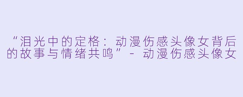 “泪光中的定格：动漫伤感头像女背后的故事与情绪共鸣”-动漫伤感头像女
