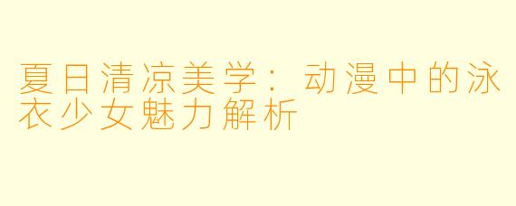 夏日清凉美学：动漫中的泳衣少女魅力解析