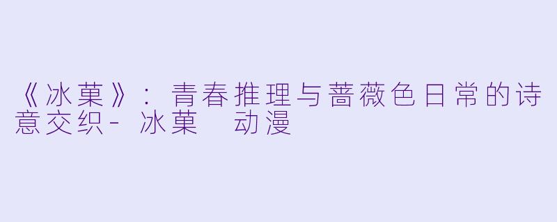 《冰菓》：青春推理与蔷薇色日常的诗意交织-冰菓 动漫