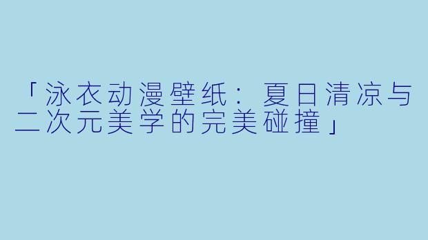 「泳衣动漫壁纸：夏日清凉与二次元美学的完美碰撞」