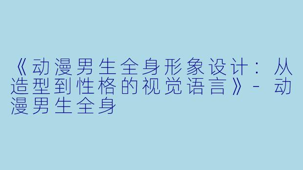 《动漫男生全身形象设计：从造型到性格的视觉语言》-动漫男生全身