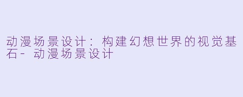 动漫场景设计:构建幻想世界的视觉基石