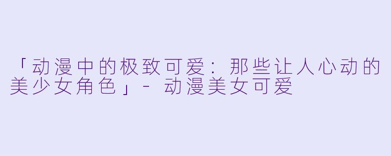 「动漫中的极致可爱：那些让人心动的美少女角色」-动漫美女可爱