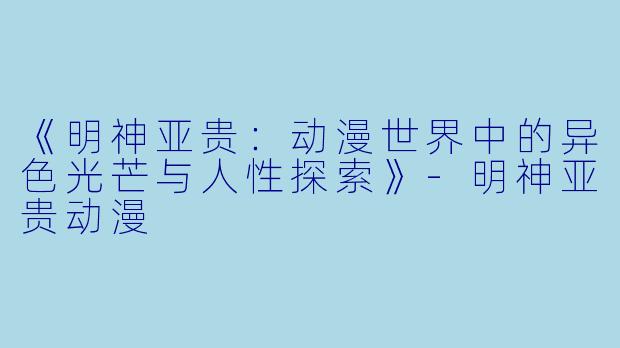 《明神亚贵：动漫世界中的异色光芒与人性探索》-明神亚贵动漫