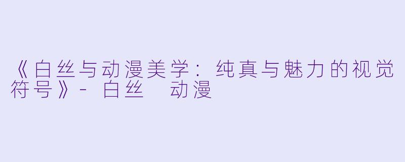 《白丝与动漫美学：纯真与魅力的视觉符号》-白丝 动漫