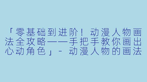 「零基础到进阶！动漫人物画法全攻略——手把手教你画出心动角色」-动漫人物的画法视频