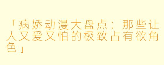 「病娇动漫大盘点:那些让人又爱又怕的极致占有欲角色」