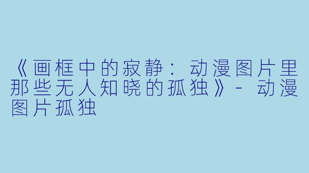 《画框中的寂静：动漫图片里那些无人知晓的孤独》-动漫图片孤独