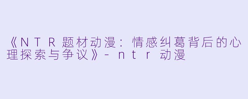 《NTR题材动漫：情感纠葛背后的心理探索与争议》-ntr动漫