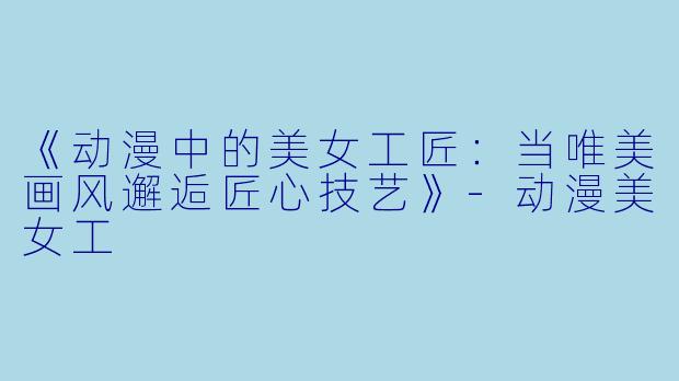 《动漫中的美女工匠:当唯美画风邂逅匠心技艺》
