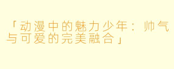 「动漫中的魅力少年：帅气与可爱的完美融合」