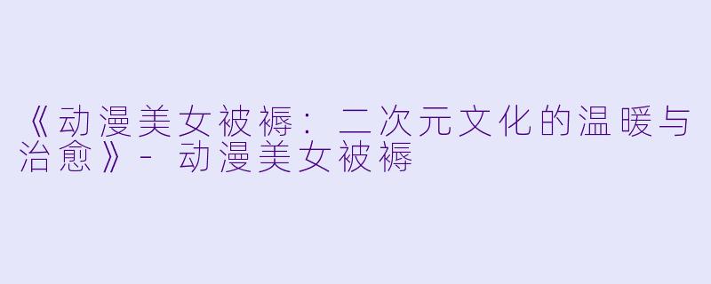 《动漫美女被褥：二次元文化的温暖与治愈》-动漫美女被褥