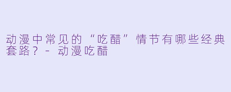 动漫中常见的“吃醋”情节有哪些经典套路？-动漫吃醋