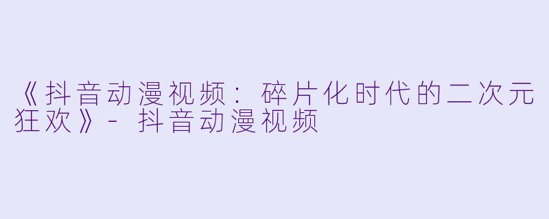 《抖音动漫视频：碎片化时代的二次元狂欢》-抖音动漫视频