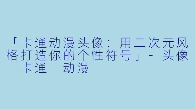 「卡通动漫头像：用二次元风格打造你的个性符号」