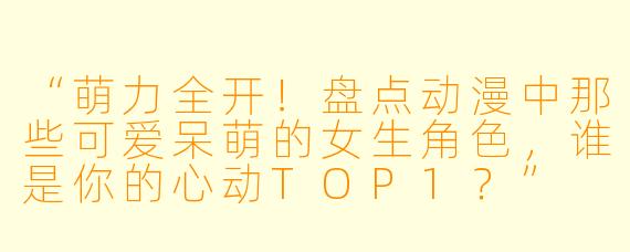 “萌力全开!盘点动漫中那些可爱呆萌的女生角色,谁是你的心动TOP1?”