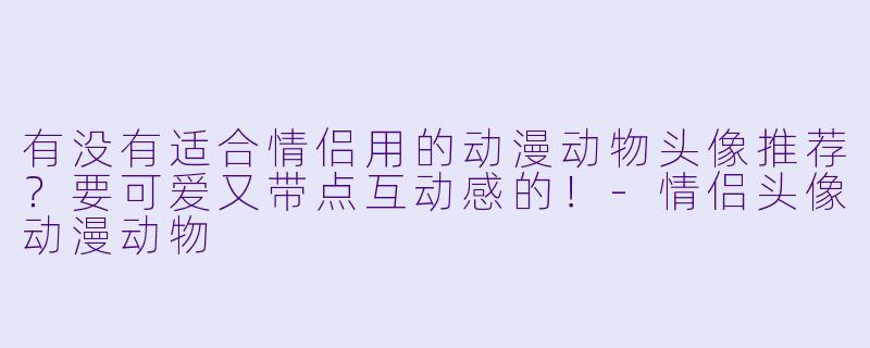 有没有适合情侣用的动漫动物头像推荐？要可爱又带点互动感的！-情侣头像动漫动物