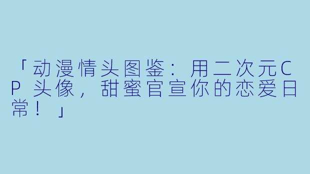 「动漫情头图鉴：用二次元CP头像，甜蜜官宣你的恋爱日常！」