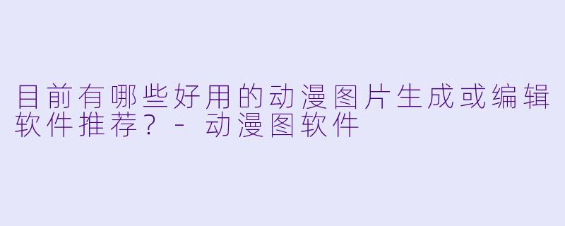 目前有哪些好用的动漫图片生成或编辑软件推荐？-动漫图软件