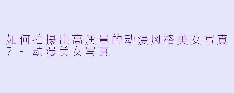 如何拍摄出高质量的动漫风格美女写真？