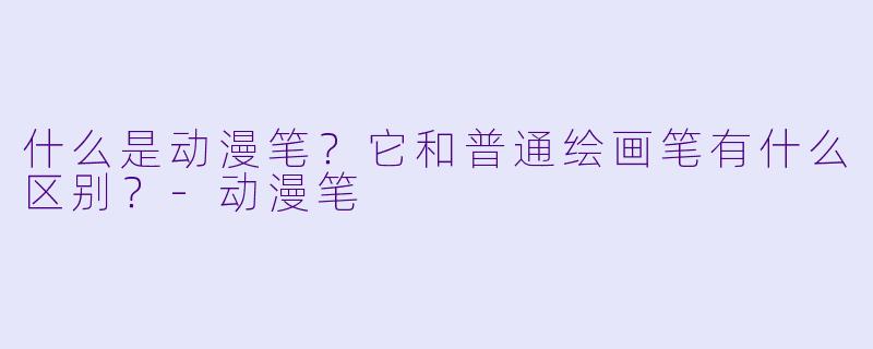 什么是动漫笔？它和普通绘画笔有什么区别？-动漫笔