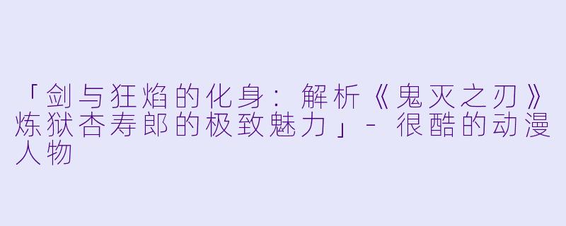 「剑与狂焰的化身：解析《鬼灭之刃》炼狱杏寿郎的极致魅力」-很酷的动漫人物